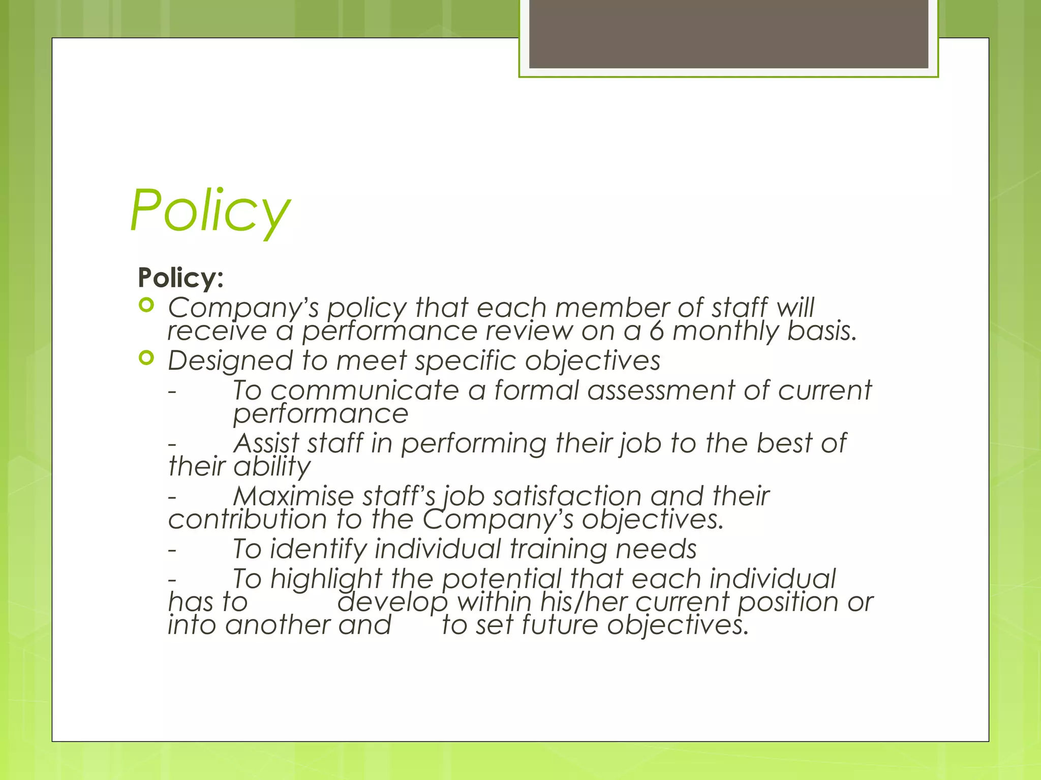 Policy
Policy:
 Company’s policy that each member of staff will
  receive a performance review on a 6 monthly basis.
 Designed to meet specific objectives
  -     To communicate a formal assessment of current
        performance
  -     Assist staff in performing their job to the best of
  their ability
  -     Maximise staff’s job satisfaction and their
  contribution to the Company’s objectives.
  -     To identify individual training needs
  -     To highlight the potential that each individual
  has to          develop within his/her current position or
  into another and        to set future objectives.
 