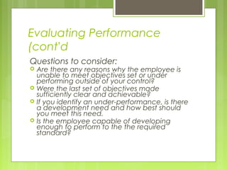 Evaluating Performance
(cont’d
Questions to consider:
   Are there any reasons why the employee is
    unable to meet objectives set or under
    performing outside of your control?
   Were the last set of objectives made
    sufficiently clear and achievable?
   If you identify an under-performance, is there
    a development need and how best should
    you meet this need.
   Is the employee capable of developing
    enough to perform to the the required
    standard?
 