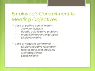Employee’s Commitment to
Meeting Objectives
   Signs of positive commitment –
    -    Shows enthusiasm
    -    Readily able to solve problems
    -    Proactively reports on progress
    -    Displays initiative

   Signs of negative commitment –
    -    Displays negative resignation
    -    Ignores issues and problems
    -    Maintains silence
    -    Lacks initiative
 