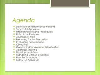 Agenda
   Definition of Performance Reviews
   Successful Appraisals
   Internal Policies and Procedures
   Role of the Reviewer
   Appraisee’s Role
   Preparing for the Discussion
   Evaluating Performance
   Objectives
   Ownership/Empowerment/Motivation
   Appraisal Meeting
   Development Plans
   Managing Difficult Situations
   Poor Performance
   Follow Up Appraisal
 