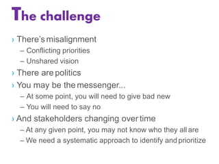 › There’smisalignment
– Conflicting priorities
– Unshared vision
› There are politics
› You may be the messenger...
– At some point, you will need to give bad new
– You will need to say no
› And stakeholders changing over time
– At any given point, you may not know who they all are
– We need a systematic approach to identify and prioritize
The challenge
 