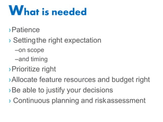 What is needed
›Patience
› Settingthe right expectation
–on scope
–and timing
›Prioritize right
›Allocate feature resources and budget right
›Be able to justify your decisions
› Continuous planning and riskassessment
 