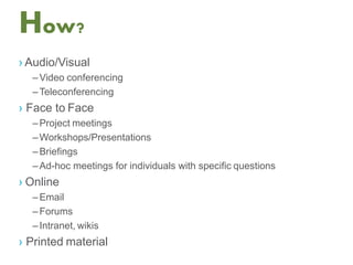 How?
› Audio/Visual
–Video conferencing
–Teleconferencing
› Face to Face
–Project meetings
–Workshops/Presentations
–Briefings
–Ad-hoc meetings for individuals with specific questions
› Online
–Email
–Forums
–Intranet, wikis
› Printed material
 