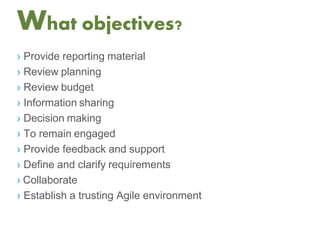 What objectives?
› Provide reporting material
› Review planning
› Review budget
› Information sharing
› Decision making
› To remain engaged
› Provide feedback and support
› Define and clarify requirements
› Collaborate
› Establish a trusting Agile environment
 