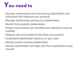 You need to
› Develop relationships and trust among stakeholders and
individuals that influence your products
› Manage relationships among your stakeholders
› Benefit from powerful stakeholders
› Ensure requirements are identified and aligned as early as
possible
› Mitigate risks and problems that delay your product
› Understand stakeholder tolerance in your risks
› Identify positive existing relationships
› Identify stakeholders and align with their expectations early
enough
 