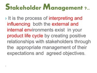 Stakeholder Management ?..
› It is the process of interpreting and
influencing both the external and
internal environments exist in your
product life cycle by creating positive
relationships with stakeholders through
the appropriate management of their
expectations and agreed objectives.
.
 