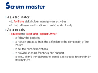 Scrum master
› As a facilitator,
–to facilitate stakeholder management activities
–to help all roles and functions to collaborate closely
› As a coach,
–educate the Team and Product Owner
› to follow the process
› to remain engaged from the definition to the completion of the
feature
› to set the right expectations
› to provide ongoing feedback and support
› to allow all the transparency required and needed towards their
stakeholders
 