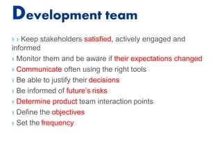 Development team
› › Keep stakeholders satisfied, actively engaged and
informed
› Monitor them and be aware if their expectations changed
› Communicate often using the right tools
› Be able to justify their decisions
› Be informed of future’s risks
› Determine product team interaction points
› Define the objectives
› Set the frequency
 