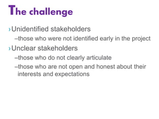 The challenge
›Unidentified stakeholders
–those who were not identified early in the project
›Unclear stakeholders
–those who do not clearly articulate
–those who are not open and honest about their
interests and expectations
 