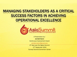 MANAGING STAKEHOLDERS AS A CRITICAL SUCCESS FACTORS IN ACHIEVING OPERATIONAL EXCELLENCE 
A Presentation by : 
Jamilah Haron 
Continuous Improvement Coach 
jamilah.haron@gmail.com 
6th Asia Lean Six Sigma Summit 
17th September 2014 
Sunway Pyramid Convention Center  
