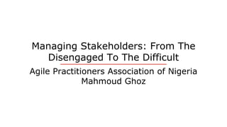 Managing Stakeholders: From The
Disengaged To The Difficult
Agile Practitioners Association of Nigeria
Mahmoud Ghoz
 