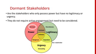 Dormant Stakeholders
• Are the stakeholders who only possess power but have no legitimacy or
urgency.
• They do not require active engagement but need to be considered.
 
