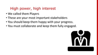 High power, high interest
• We called them Players
• These are your most important stakeholders
• You should keep them happy with your progress.
• You must collaborate and keep them fully engaged.
 