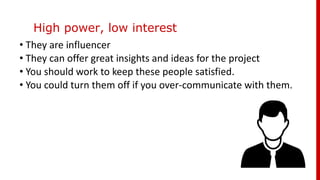 High power, low interest
• They are influencer
• They can offer great insights and ideas for the project
• You should work to keep these people satisfied.
• You could turn them off if you over-communicate with them.
 