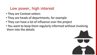 Low power, high interest
• They are Context-setters
• They are heads of departments, for example
• They can have a lot of influence over the project
• You want to keep them regularly informed without involving
them into the details
 