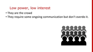Low power, low interest
• They are the crowd
• They require some ongoing communication but don’t overdo it.
 