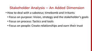 Stakeholder Analysis – An Added Dimension
• How to deal with a saboteur, timebomb and Irritants
• Focus on purpose: Vision, strategy and the stakeholder's goals
• Focus on process: Tactics and tools
• Focus on people: Create relationships and earn their trust
 