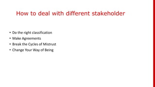 How to deal with different stakeholder
• Do the right classification
• Make Agreements
• Break the Cycles of Mistrust
• Change Your Way of Being
 