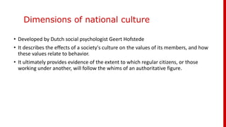 Dimensions of national culture
• Developed by Dutch social psychologist Geert Hofstede
• It describes the effects of a society's culture on the values of its members, and how
these values relate to behavior.
• It ultimately provides evidence of the extent to which regular citizens, or those
working under another, will follow the whims of an authoritative figure.
 