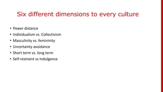 Six different dimensions to every culture
• Power distance
• Individualism vs. Collectivism
• Masculinity vs. femininity
• Uncertainty avoidance
• Short term vs. long term
• Self-restraint vs indulgence
 
