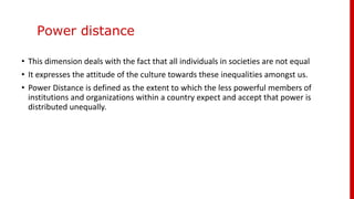 Power distance
• This dimension deals with the fact that all individuals in societies are not equal
• It expresses the attitude of the culture towards these inequalities amongst us.
• Power Distance is defined as the extent to which the less powerful members of
institutions and organizations within a country expect and accept that power is
distributed unequally.
 
