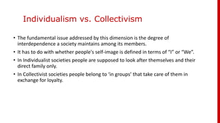 Individualism vs. Collectivism
• The fundamental issue addressed by this dimension is the degree of
interdependence a society maintains among its members.
• It has to do with whether people's self-image is defined in terms of “I” or “We”.
• In Individualist societies people are supposed to look after themselves and their
direct family only.
• In Collectivist societies people belong to ‘in groups’ that take care of them in
exchange for loyalty.
 