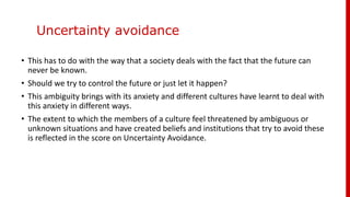 Uncertainty avoidance
• This has to do with the way that a society deals with the fact that the future can
never be known.
• Should we try to control the future or just let it happen?
• This ambiguity brings with its anxiety and different cultures have learnt to deal with
this anxiety in different ways.
• The extent to which the members of a culture feel threatened by ambiguous or
unknown situations and have created beliefs and institutions that try to avoid these
is reflected in the score on Uncertainty Avoidance.
 