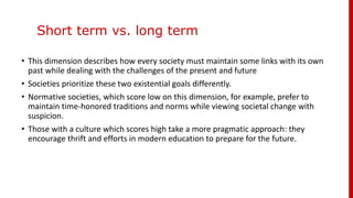 Short term vs. long term
• This dimension describes how every society must maintain some links with its own
past while dealing with the challenges of the present and future
• Societies prioritize these two existential goals differently.
• Normative societies, which score low on this dimension, for example, prefer to
maintain time-honored traditions and norms while viewing societal change with
suspicion.
• Those with a culture which scores high take a more pragmatic approach: they
encourage thrift and efforts in modern education to prepare for the future.
 