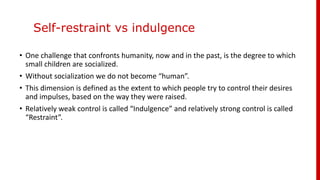 Self-restraint vs indulgence
• One challenge that confronts humanity, now and in the past, is the degree to which
small children are socialized.
• Without socialization we do not become “human”.
• This dimension is defined as the extent to which people try to control their desires
and impulses, based on the way they were raised.
• Relatively weak control is called “Indulgence” and relatively strong control is called
“Restraint”.
 