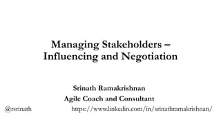 Managing Stakeholders –
Influencing and Negotiation
Srinath Ramakrishnan
Agile Coach and Consultant
@rsrinath https://www.linkedin.com/in/srinathramakrishnan/
 