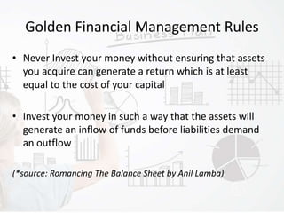 Golden Financial Management Rules
• Never Invest your money without ensuring that assets
you acquire can generate a return which is at least
equal to the cost of your capital
• Invest your money in such a way that the assets will
generate an inflow of funds before liabilities demand
an outflow
(*source: Romancing The Balance Sheet by Anil Lamba)
 