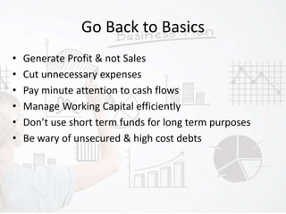 Go Back to Basics
• Generate Profit & not Sales
• Cut unnecessary expenses
• Pay minute attention to cash flows
• Manage Working Capital efficiently
• Don’t use short term funds for long term purposes
• Be wary of unsecured & high cost debts
 