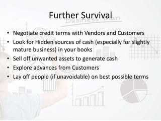 Further Survival
• Negotiate credit terms with Vendors and Customers
• Look for Hidden sources of cash (especially for slightly
mature business) in your books
• Sell off unwanted assets to generate cash
• Explore advances from Customers
• Lay off people (if unavoidable) on best possible terms
 