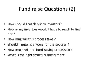 Fund raise Questions (2)
• How should I reach out to investors?
• How many investors would I have to reach to find
one?
• How long will this process take ?
• Should I appoint anyone for the process ?
• How much will the fund raising process cost
• What is the right structure/instrument
 
