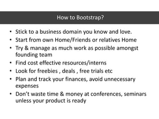 How to Bootstrap?
• Stick to a business domain you know and love.
• Start from own Home/Friends or relatives Home
• Try & manage as much work as possible amongst
founding team
• Find cost effective resources/interns
• Look for freebies , deals , free trials etc
• Plan and track your finances, avoid unnecessary
expenses
• Don’t waste time & money at conferences, seminars
unless your product is ready
 