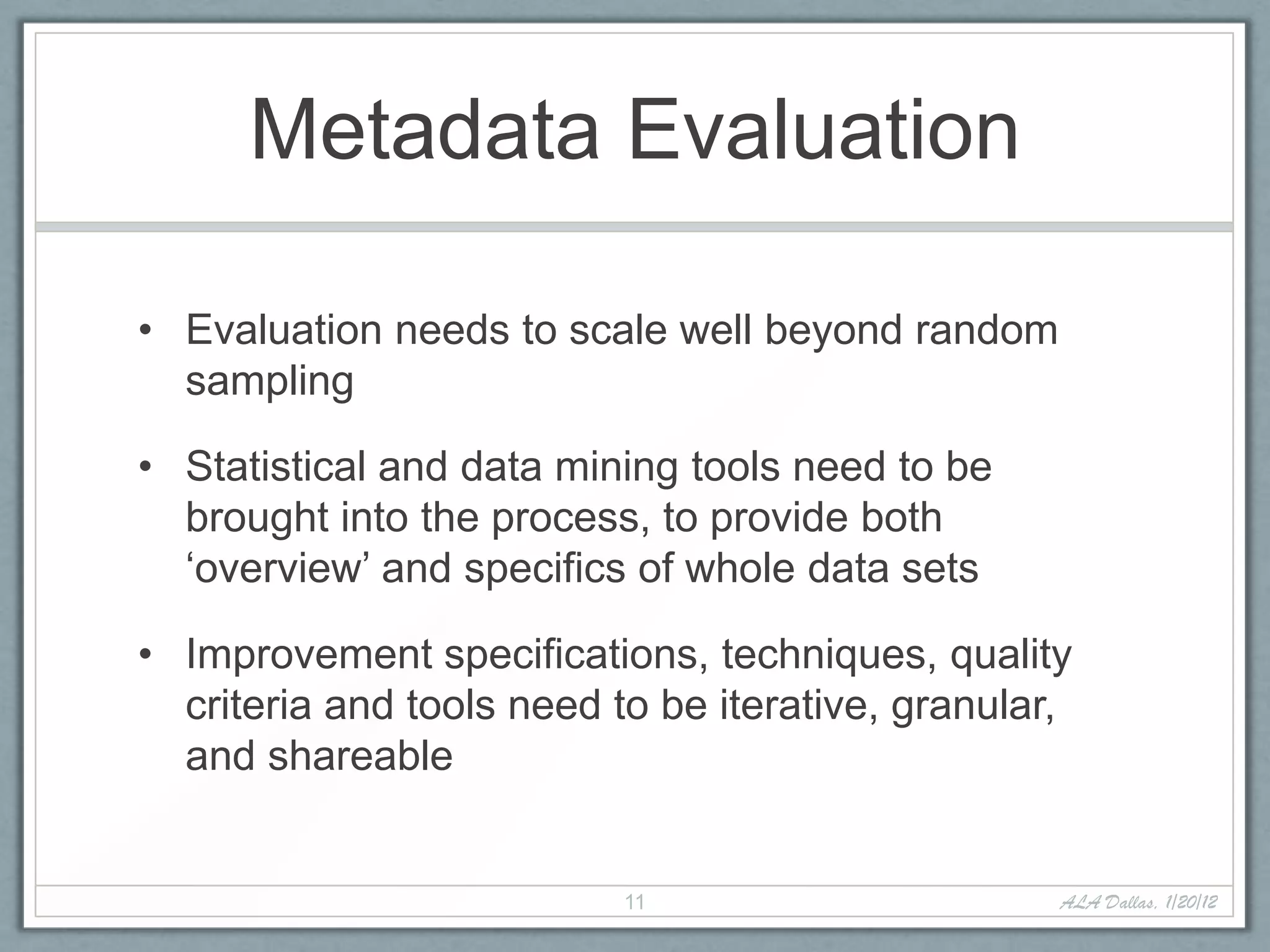 Metadata Evaluation

• Evaluation needs to scale well beyond random
  sampling

• Statistical and data mining tools need to be
  brought into the process, to provide both
  ‘overview’ and specifics of whole data sets

• Improvement specifications, techniques, quality
  criteria and tools need to be iterative, granular,
  and shareable


                           11                      ALA Dallas, 1/20/12
 