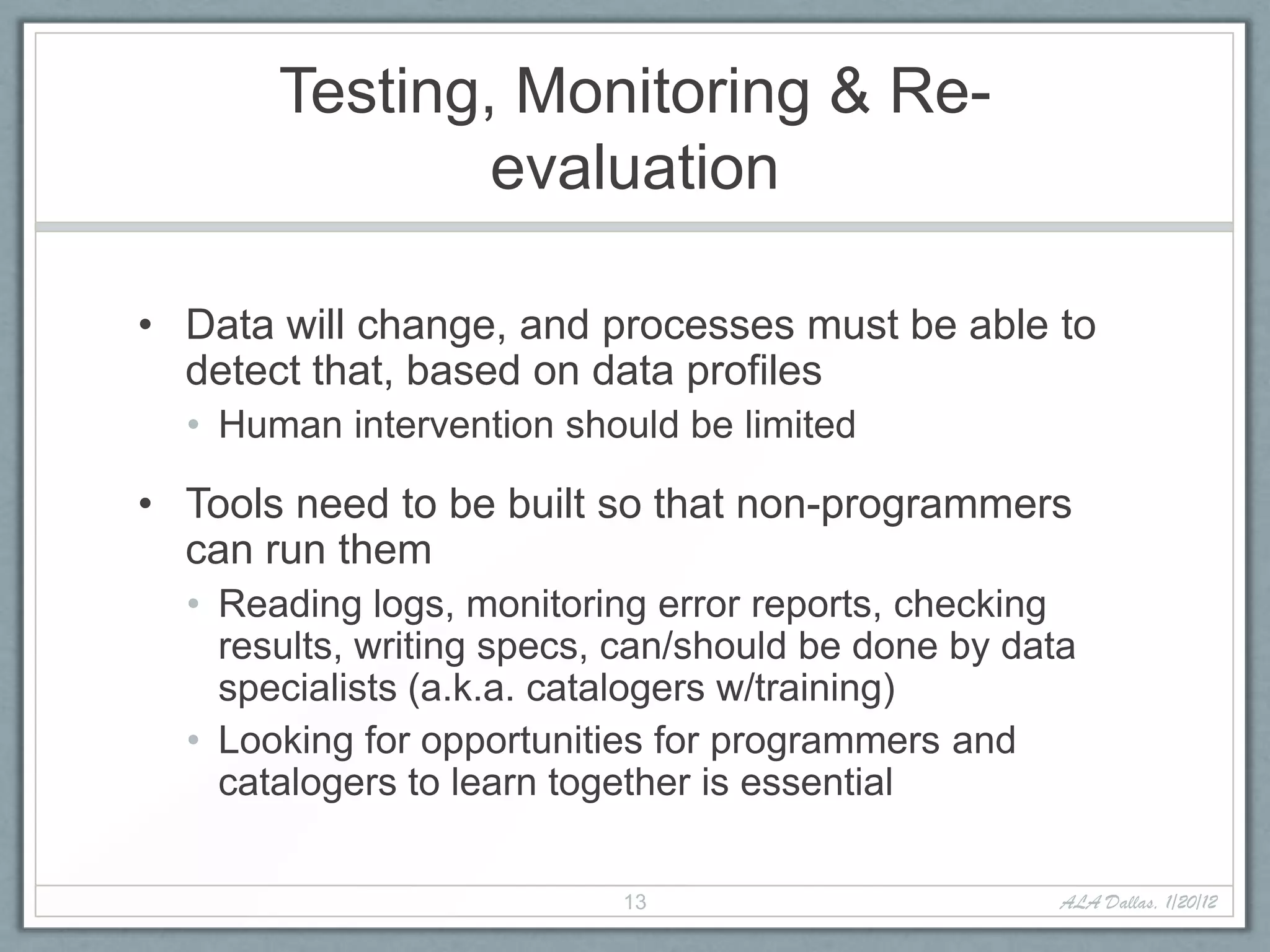 Testing, Monitoring & Re-
               evaluation

• Data will change, and processes must be able to
  detect that, based on data profiles
  • Human intervention should be limited

• Tools need to be built so that non-programmers
  can run them
  • Reading logs, monitoring error reports, checking
    results, writing specs, can/should be done by data
    specialists (a.k.a. catalogers w/training)
  • Looking for opportunities for programmers and
    catalogers to learn together is essential

                           13                        ALA Dallas, 1/20/12
 
