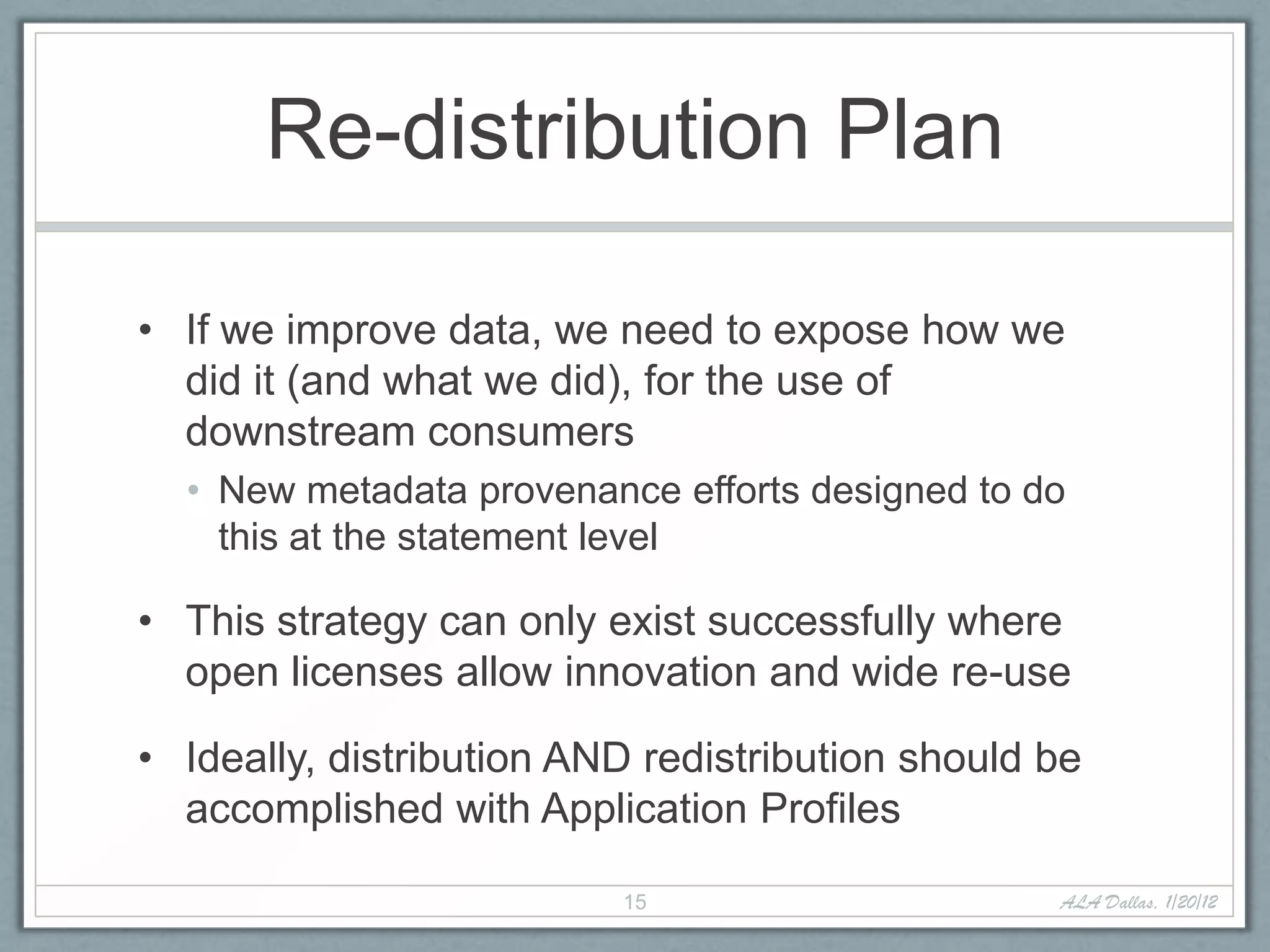 Re-distribution Plan

• If we improve data, we need to expose how we
  did it (and what we did), for the use of
  downstream consumers
  • New metadata provenance efforts designed to do
    this at the statement level

• This strategy can only exist successfully where
  open licenses allow innovation and wide re-use

• Ideally, distribution AND redistribution should be
  accomplished with Application Profiles

                          15                      ALA Dallas, 1/20/12
 