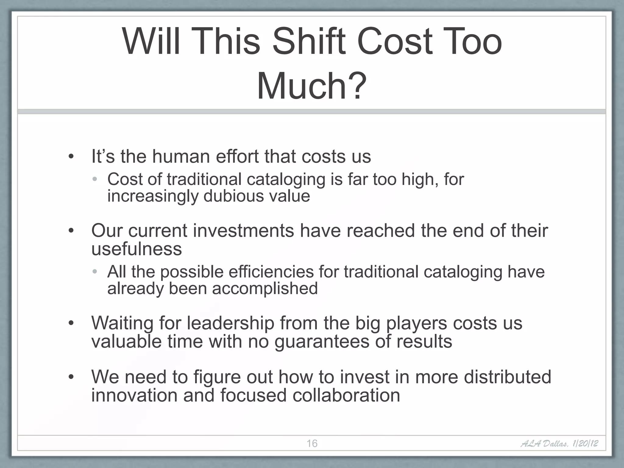 Will This Shift Cost Too
               Much?
• It’s the human effort that costs us
  • Cost of traditional cataloging is far too high, for
    increasingly dubious value

• Our current investments have reached the end of their
  usefulness
  • All the possible efficiencies for traditional cataloging have
    already been accomplished

• Waiting for leadership from the big players costs us
  valuable time with no guarantees of results
• We need to figure out how to invest in more distributed
  innovation and focused collaboration

                                16                           ALA Dallas, 1/20/12
 