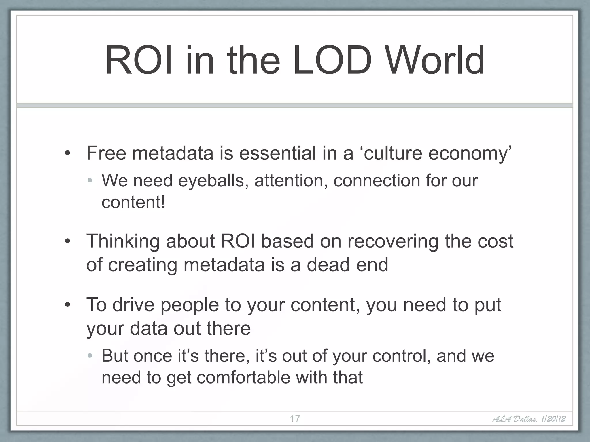 ROI in the LOD World

• Free metadata is essential in a ‘culture economy’
  • We need eyeballs, attention, connection for our
    content!

• Thinking about ROI based on recovering the cost
  of creating metadata is a dead end

• To drive people to your content, you need to put
  your data out there
  • But once it’s there, it’s out of your control, and we
    need to get comfortable with that

                             17                         ALA Dallas, 1/20/12
 