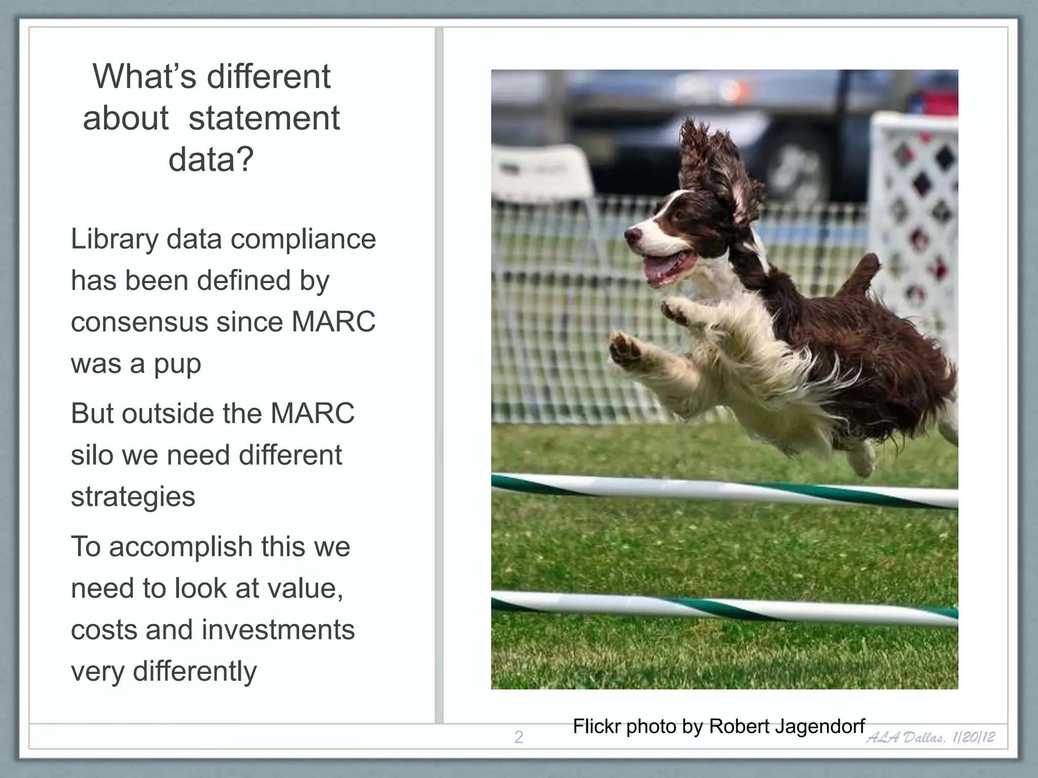 What’s different
about statement
     data?

Library data compliance
has been defined by
consensus since MARC
was a pup
But outside the MARC
silo we need different
strategies
To accomplish this we
need to look at value,
costs and investments
very differently

                          2
                              Flickr photo by Robert Jagendorf ALA Dallas, 1/20/12
 