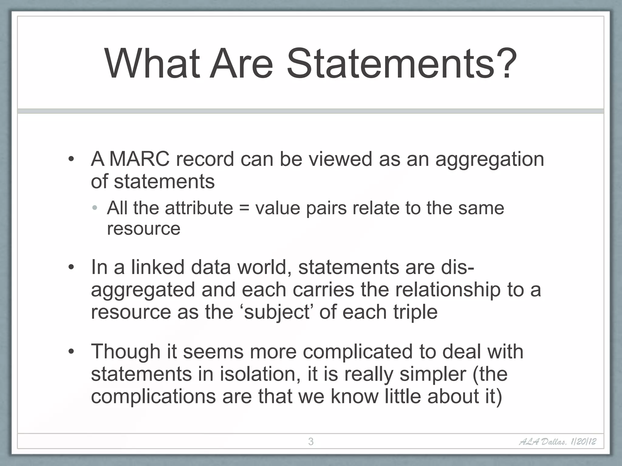 What Are Statements?

• A MARC record can be viewed as an aggregation
  of statements
  • All the attribute = value pairs relate to the same
    resource

• In a linked data world, statements are dis-
  aggregated and each carries the relationship to a
  resource as the ‘subject’ of each triple
• Though it seems more complicated to deal with
  statements in isolation, it is really simpler (the
  complications are that we know little about it)

                             3                           ALA Dallas, 1/20/12
 