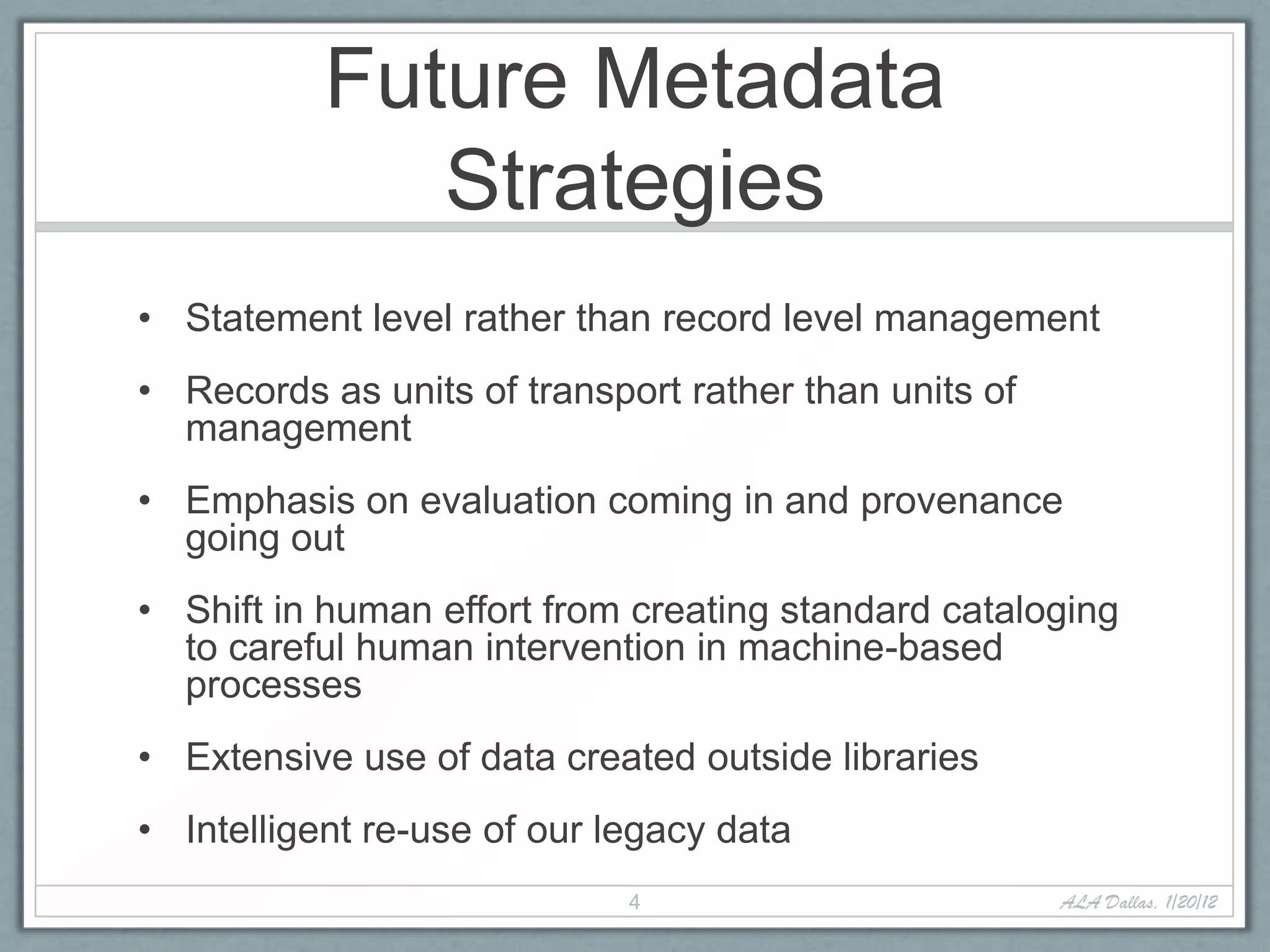Future Metadata
              Strategies
• Statement level rather than record level management
• Records as units of transport rather than units of
  management
• Emphasis on evaluation coming in and provenance
  going out
• Shift in human effort from creating standard cataloging
  to careful human intervention in machine-based
  processes
• Extensive use of data created outside libraries
• Intelligent re-use of our legacy data
                             4                         ALA Dallas, 1/20/12
 