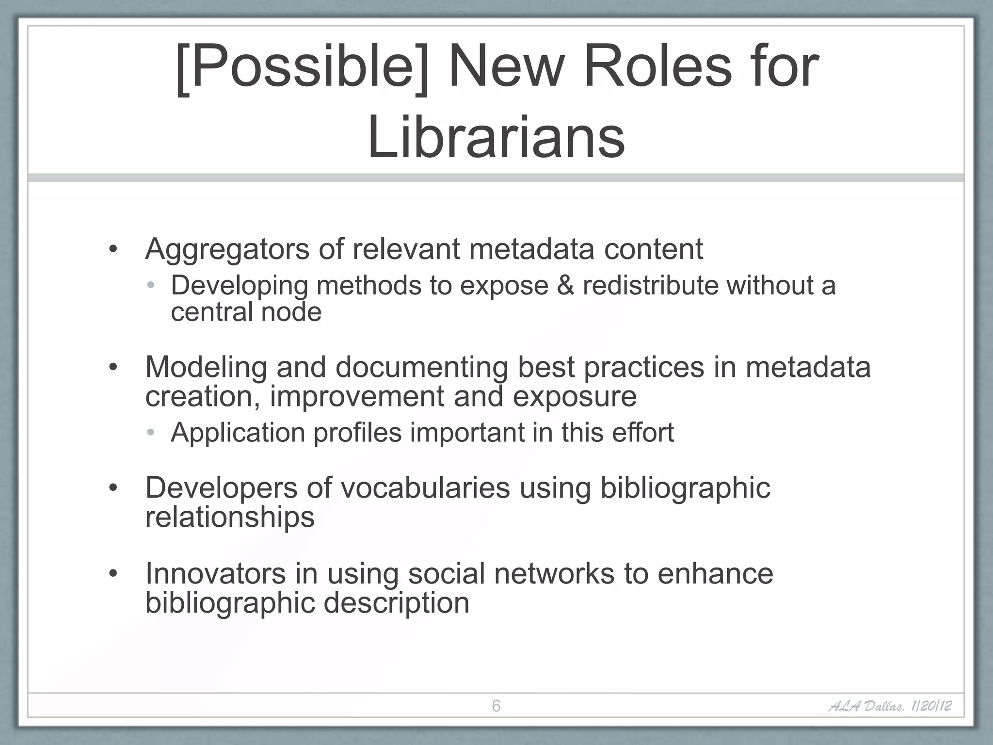 [Possible] New Roles for
           Librarians
• Aggregators of relevant metadata content
  • Developing methods to expose & redistribute without a
    central node

• Modeling and documenting best practices in metadata
  creation, improvement and exposure
  • Application profiles important in this effort

• Developers of vocabularies using bibliographic
  relationships
• Innovators in using social networks to enhance
  bibliographic description


                                6                       ALA Dallas, 1/20/12
 