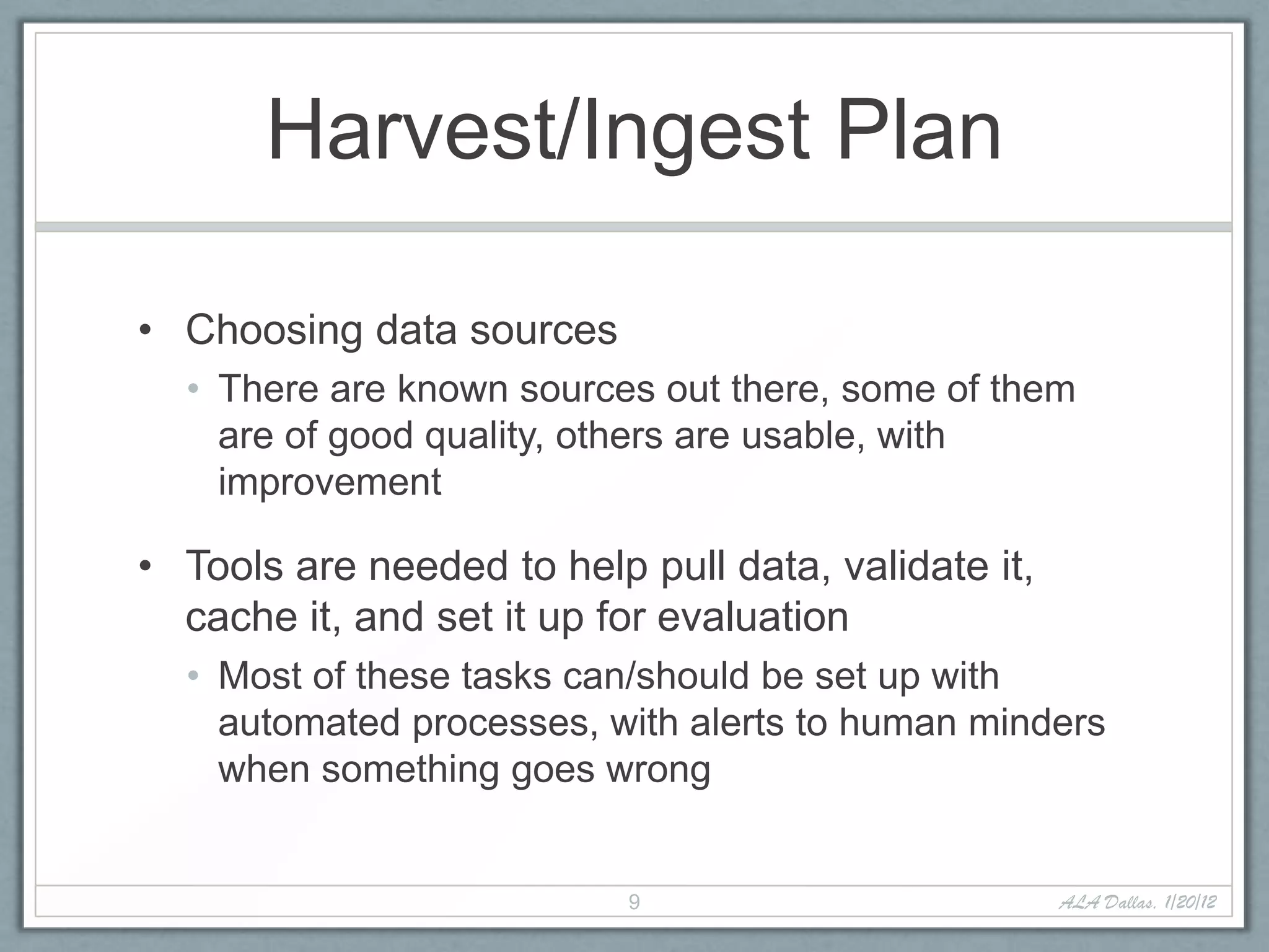 Harvest/Ingest Plan

• Choosing data sources
  • There are known sources out there, some of them
    are of good quality, others are usable, with
    improvement

• Tools are needed to help pull data, validate it,
  cache it, and set it up for evaluation
  • Most of these tasks can/should be set up with
    automated processes, with alerts to human minders
    when something goes wrong


                           9                         ALA Dallas, 1/20/12
 