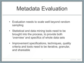 Metadata Evaluation

• Evaluation needs to scale well beyond random
  sampling

• Statistical and data mining tools need to be
  brought into the process, to provide both
  ‘overview’ and specifics of whole data sets

• Improvement specifications, techniques, quality
  criteria and tools need to be iterative, granular,
  and shareable


                           11                      ALA Dallas, 1/20/12
 