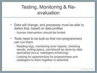 Testing, Monitoring & Re-
               evaluation

• Data will change, and processes must be able to
  detect that, based on data profiles
  • Human intervention should be limited

• Tools need to be built so that non-programmers
  can run them
  • Reading logs, monitoring error reports, checking
    results, writing specs, can/should be done by data
    specialists (a.k.a. catalogers w/training)
  • Looking for opportunities for programmers and
    catalogers to learn together is essential

                           13                        ALA Dallas, 1/20/12
 
