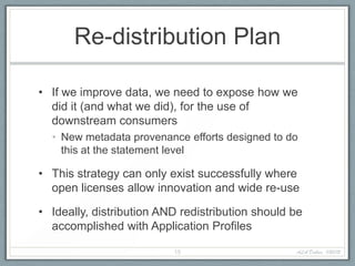 Re-distribution Plan

• If we improve data, we need to expose how we
  did it (and what we did), for the use of
  downstream consumers
  • New metadata provenance efforts designed to do
    this at the statement level

• This strategy can only exist successfully where
  open licenses allow innovation and wide re-use

• Ideally, distribution AND redistribution should be
  accomplished with Application Profiles

                          15                      ALA Dallas, 1/20/12
 