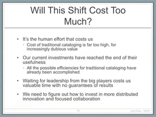 Will This Shift Cost Too
               Much?
• It’s the human effort that costs us
  • Cost of traditional cataloging is far too high, for
    increasingly dubious value

• Our current investments have reached the end of their
  usefulness
  • All the possible efficiencies for traditional cataloging have
    already been accomplished

• Waiting for leadership from the big players costs us
  valuable time with no guarantees of results
• We need to figure out how to invest in more distributed
  innovation and focused collaboration

                                16                           ALA Dallas, 1/20/12
 