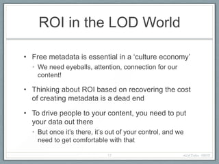 ROI in the LOD World

• Free metadata is essential in a ‘culture economy’
  • We need eyeballs, attention, connection for our
    content!

• Thinking about ROI based on recovering the cost
  of creating metadata is a dead end

• To drive people to your content, you need to put
  your data out there
  • But once it’s there, it’s out of your control, and we
    need to get comfortable with that

                             17                         ALA Dallas, 1/20/12
 